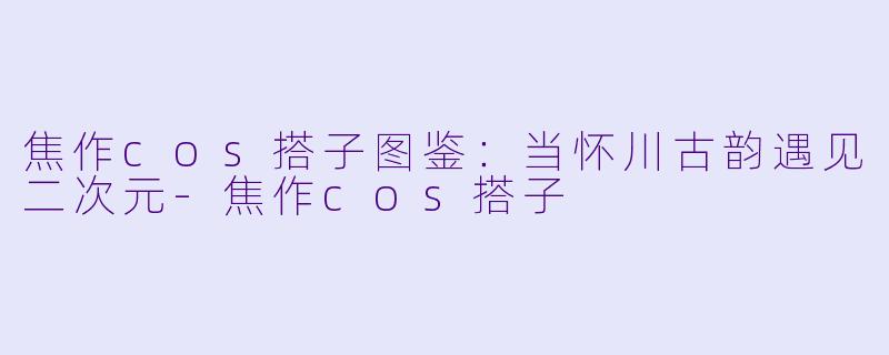焦作cos搭子图鉴：当怀川古韵遇见二次元-焦作cos搭子