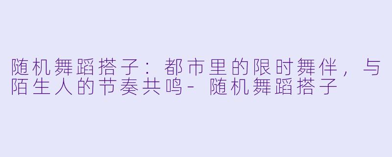 随机舞蹈搭子:都市里的限时舞伴,与陌生人的节奏共鸣-随机舞蹈搭子