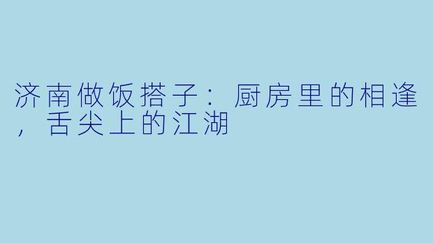 济南做饭搭子：厨房里的相逢，舌尖上的江湖