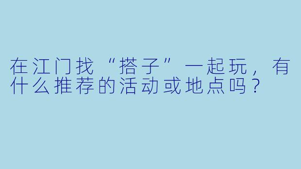 在江门找“搭子”一起玩，有什么推荐的活动或地点吗？