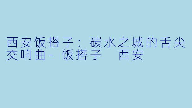西安饭搭子：碳水之城的舌尖交响曲-饭搭子 西安