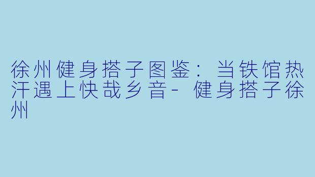 徐州健身搭子图鉴:当铁馆热汗遇上快哉乡音