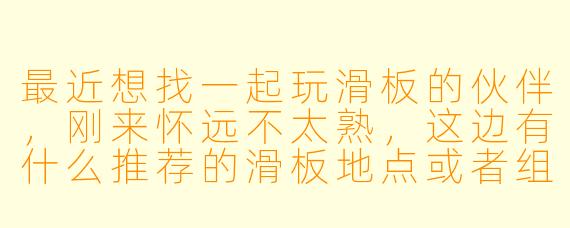 最近想找一起玩滑板的伙伴，刚来怀远不太熟，这边有什么推荐的滑板地点或者组织吗？