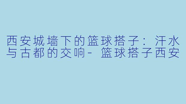 西安城墙下的篮球搭子：汗水与古都的交响-篮球搭子西安