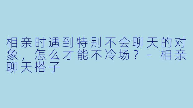 相亲时遇到特别不会聊天的对象,怎么才能不冷场?-相亲聊天搭子