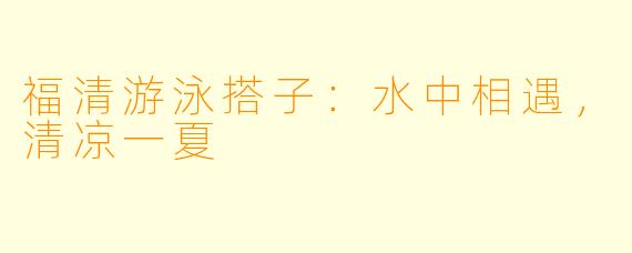 福清游泳搭子：水中相遇，清凉一夏