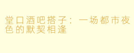 堂口酒吧搭子：一场都市夜色的默契相逢