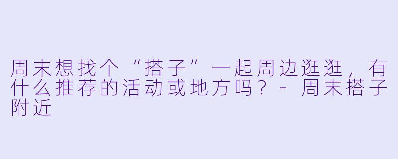 周末想找个“搭子”一起周边逛逛，有什么推荐的活动或地方吗？-周末搭子附近