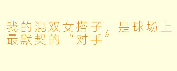 我的混双女搭子，是球场上最默契的“对手”