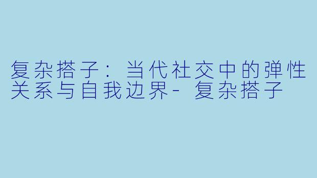 复杂搭子：当代社交中的弹性关系与自我边界-复杂搭子