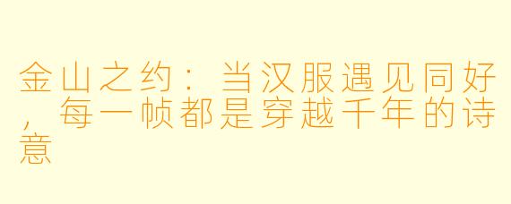 金山之约：当汉服遇见同好，每一帧都是穿越千年的诗意