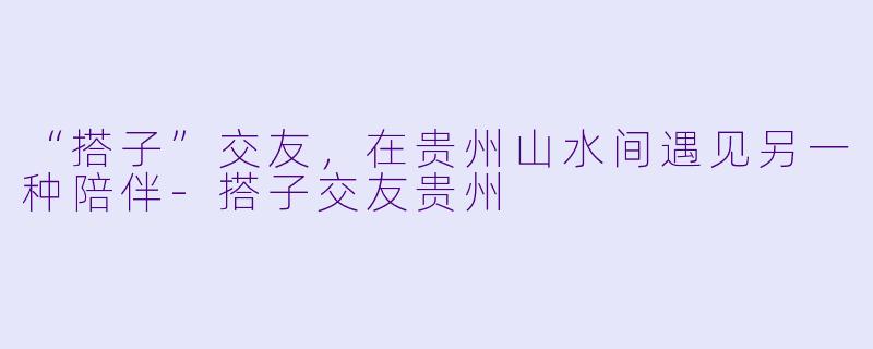 “搭子”交友，在贵州山水间遇见另一种陪伴