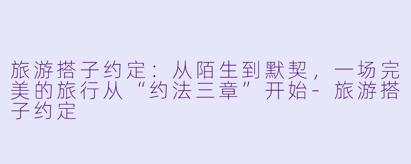 旅游搭子约定：从陌生到默契，一场完美的旅行从“约法三章”开始-旅游搭子约定
