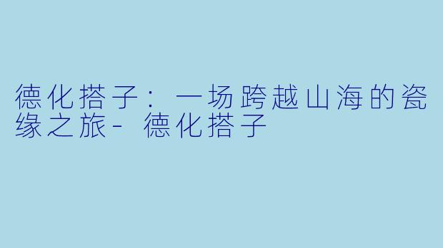 德化搭子:一场跨越山海的瓷缘之旅-德化搭子