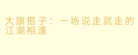 大旗搭子:一场说走就走的江湖相逢