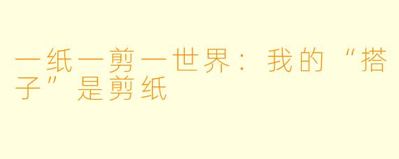 一纸一剪一世界：我的“搭子”是剪纸