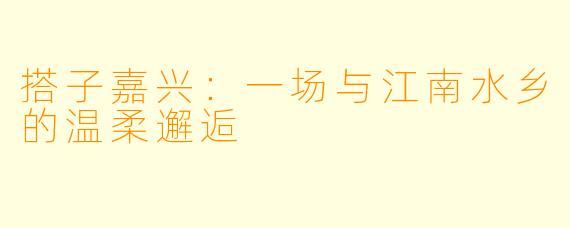 搭子嘉兴:一场与江南水乡的温柔邂逅