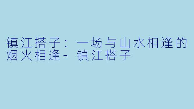 镇江搭子:一场与山水相逢的烟火相逢-镇江搭子