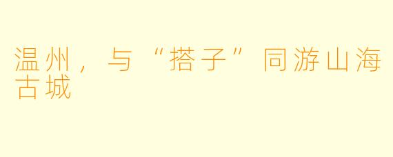 温州,与“搭子”同游山海古城