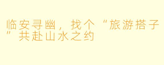 临安寻幽,找个“旅游搭子”共赴山水之约