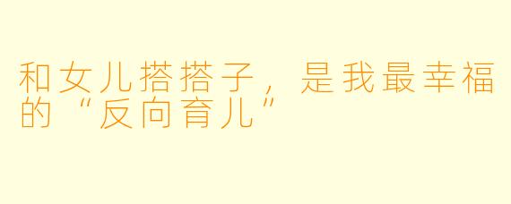 和女儿搭搭子,是我最幸福的“反向育儿”