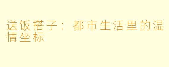 送饭搭子：都市生活里的温情坐标
