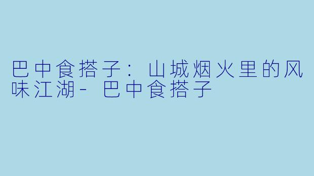 巴中食搭子：山城烟火里的风味江湖-巴中食搭子