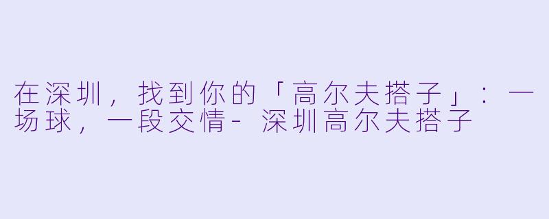 在深圳,找到你的「高尔夫搭子」:一场球,一段交情-深圳高尔夫搭子