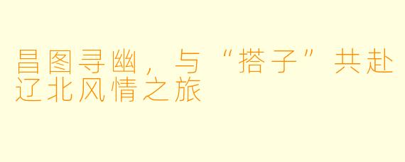 昌图寻幽，与“搭子”共赴辽北风情之旅