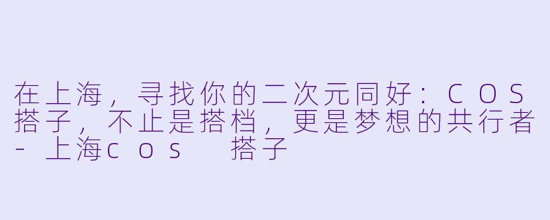 在上海,寻找你的二次元同好:COS搭子,不止是搭档,更是梦想的共行者-上海cos 搭子