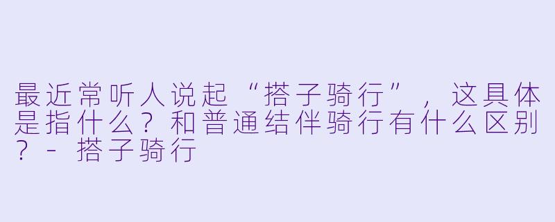 最近常听人说起“搭子骑行”,这具体是指什么?和普通结伴骑行有什么区别?-搭子骑行