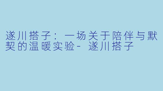 遂川搭子:一场关于陪伴与默契的温暖实验-遂川搭子