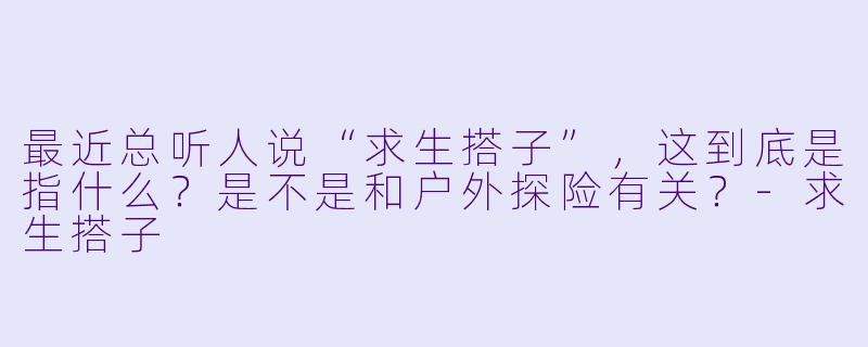 最近总听人说“求生搭子”，这到底是指什么？是不是和户外探险有关？-求生搭子