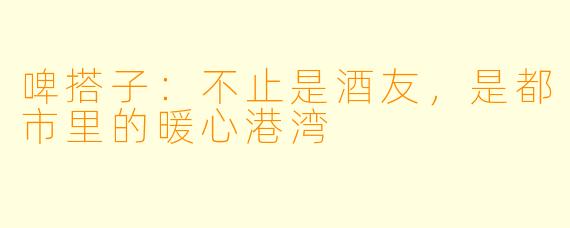 啤搭子:不止是酒友,是都市里的暖心港湾