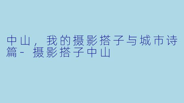 中山，我的摄影搭子与城市诗篇-摄影搭子中山