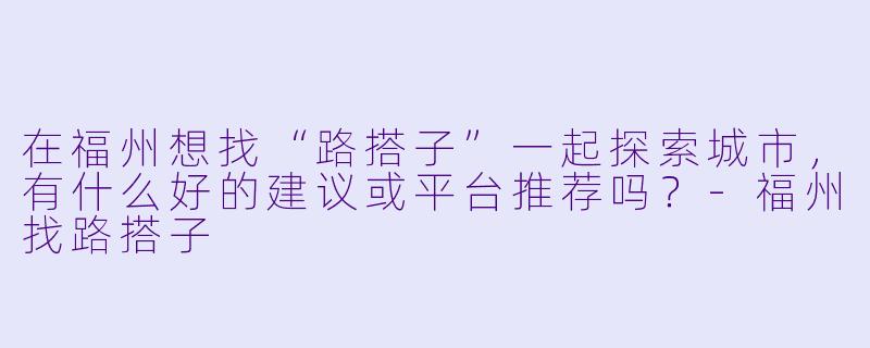 在福州想找“路搭子”一起探索城市，有什么好的建议或平台推荐吗？-福州找路搭子