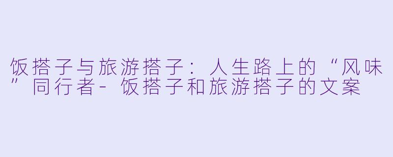 饭搭子与旅游搭子：人生路上的“风味”同行者-饭搭子和旅游搭子的文案