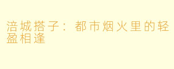 涪城搭子:都市烟火里的轻盈相逢