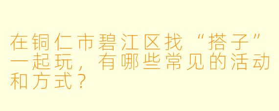 在铜仁市碧江区找“搭子”一起玩,有哪些常见的活动和方式?