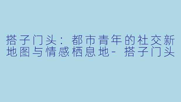 搭子门头：都市青年的社交新地图与情感栖息地-搭子门头