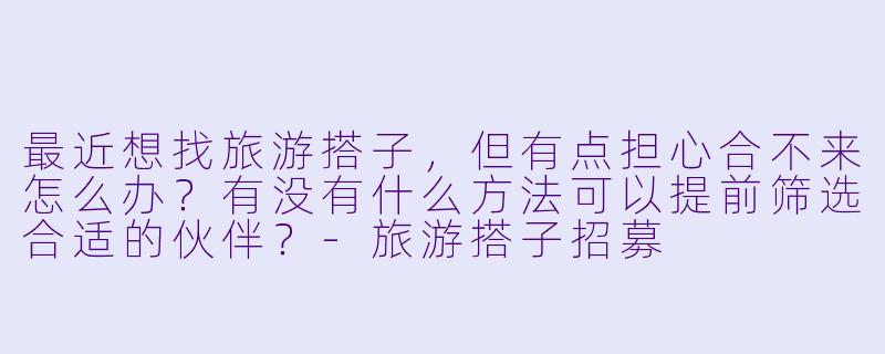 最近想找旅游搭子，但有点担心合不来怎么办？有没有什么方法可以提前筛选合适的伙伴？