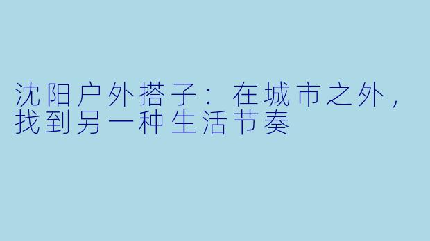 沈阳户外搭子:在城市之外,找到另一种生活节奏