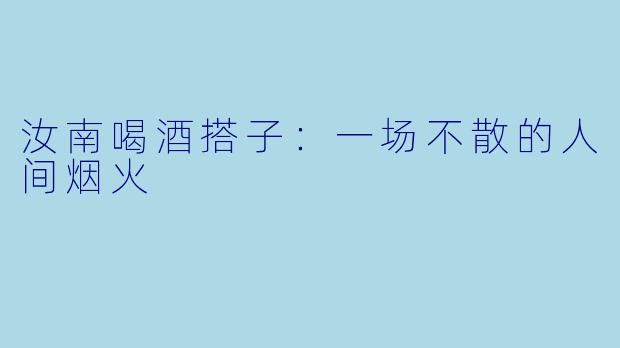 汝南喝酒搭子：一场不散的人间烟火