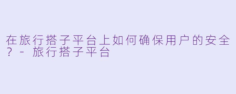 在旅行搭子平台上如何确保用户的安全？-旅行搭子平台