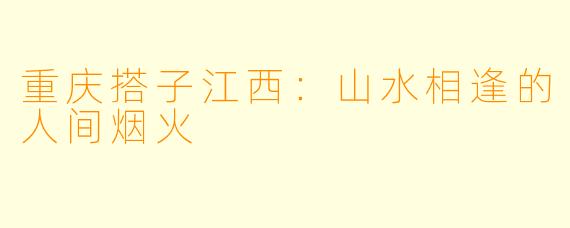 重庆搭子江西:山水相逢的人间烟火