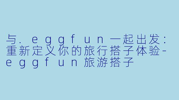 与.eggfun一起出发:重新定义你的旅行搭子体验-eggfun旅游搭子