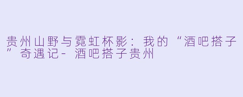 贵州山野与霓虹杯影：我的“酒吧搭子”奇遇记-酒吧搭子贵州