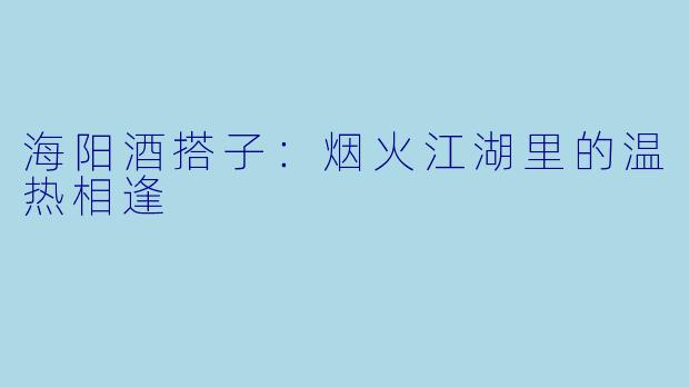 海阳酒搭子:烟火江湖里的温热相逢