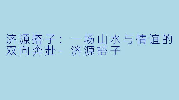 济源搭子：一场山水与情谊的双向奔赴-济源搭子