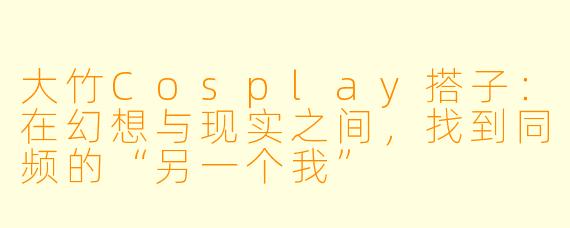 大竹Cosplay搭子:在幻想与现实之间,找到同频的“另一个我”
